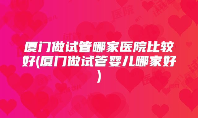 厦门做试管哪家医院比较好(厦门做试管婴儿哪家好)