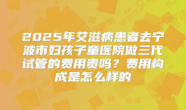 2025年艾滋病患者去宁波市妇孩子童医院做三代试管的费用贵吗?费用构成是怎么样的