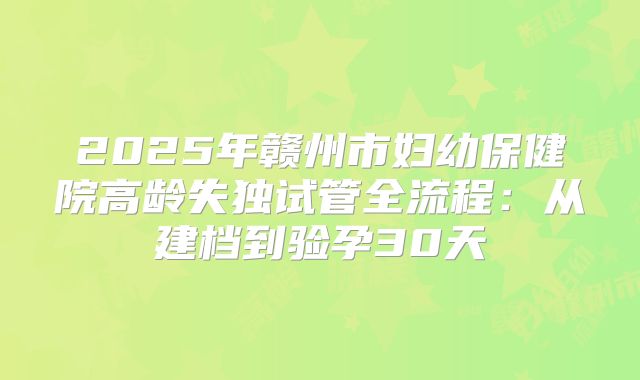 2025年赣州市妇幼保健院高龄失独试管全流程：从建档到验孕30天