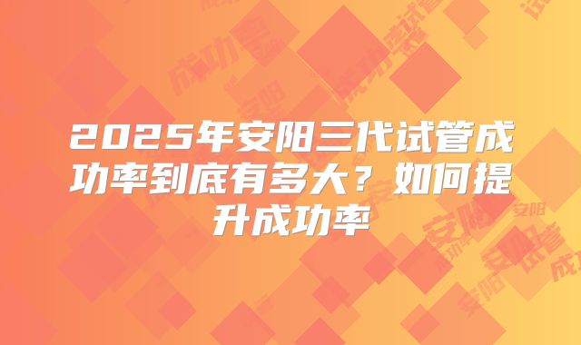 2025年安阳三代试管成功率到底有多大？如何提升成功率