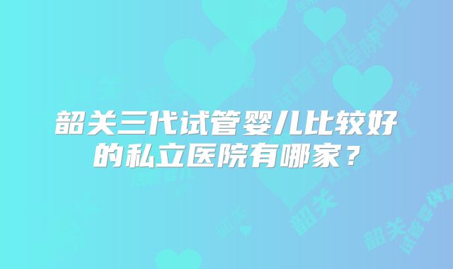 韶关三代试管婴儿比较好的私立医院有哪家？