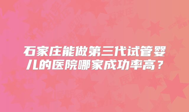 石家庄能做第三代试管婴儿的医院哪家成功率高？