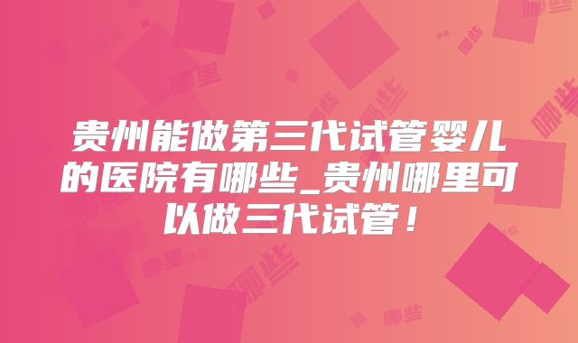 贵州能做第三代试管婴儿的医院有哪些_贵州哪里可以做三代试管！