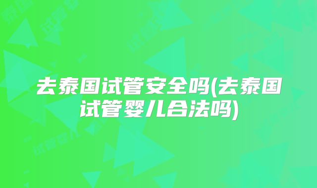 去泰国试管安全吗(去泰国试管婴儿合法吗)