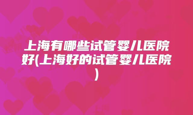 上海有哪些试管婴儿医院好(上海好的试管婴儿医院)