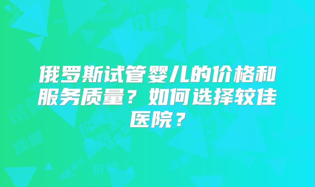 俄罗斯试管婴儿的价格和服务质量?如何选择较佳医院?