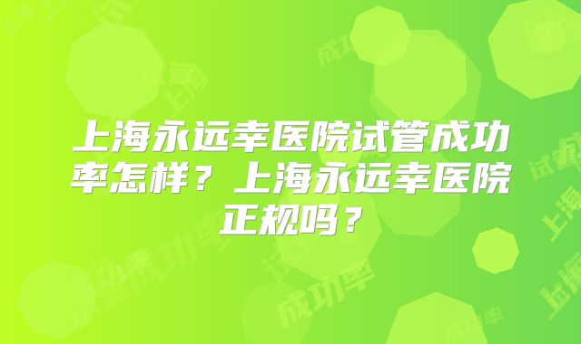 上海永远幸医院试管成功率怎样？上海永远幸医院正规吗？