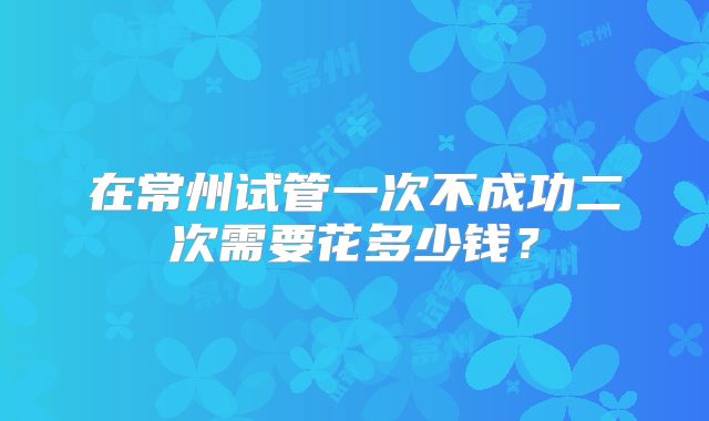 在常州试管一次不成功二次需要花多少钱？