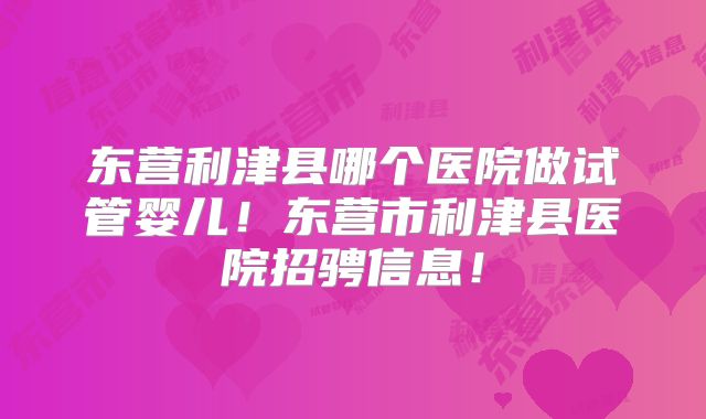 东营利津县哪个医院做试管婴儿！东营市利津县医院招骋信息！