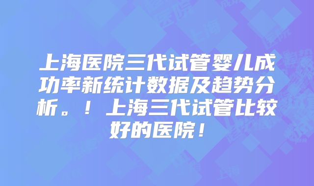 上海医院三代试管婴儿成功率新统计数据及趋势分析。！上海三代试管比较好的医院！
