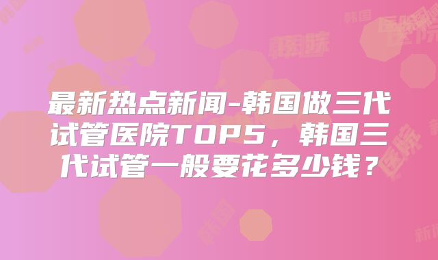 最新热点新闻-韩国做三代试管医院TOP5，韩国三代试管一般要花多少钱？