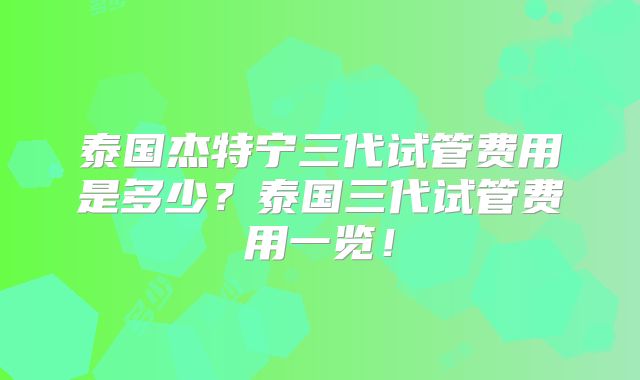 泰国杰特宁三代试管费用是多少？泰国三代试管费用一览！