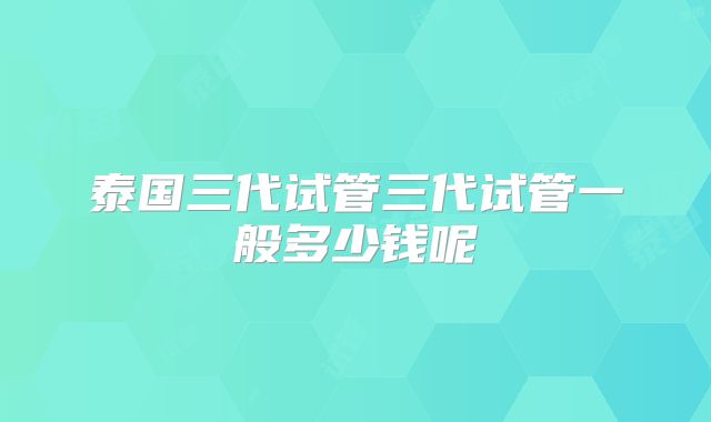 泰国三代试管三代试管一般多少钱呢