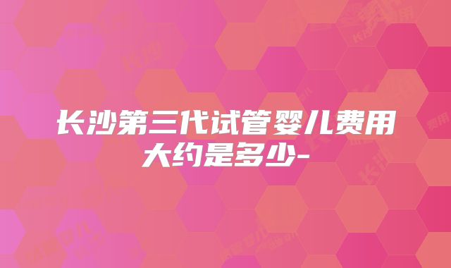 长沙第三代试管婴儿费用大约是多少-