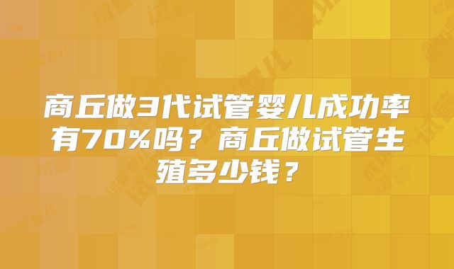 商丘做3代试管婴儿成功率有70%吗？商丘做试管生殖多少钱？