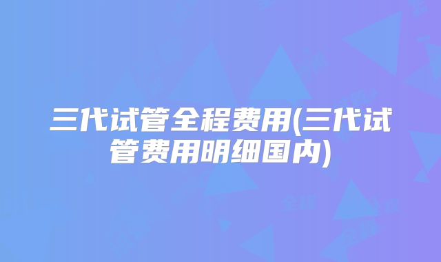 三代试管全程费用(三代试管费用明细国内)