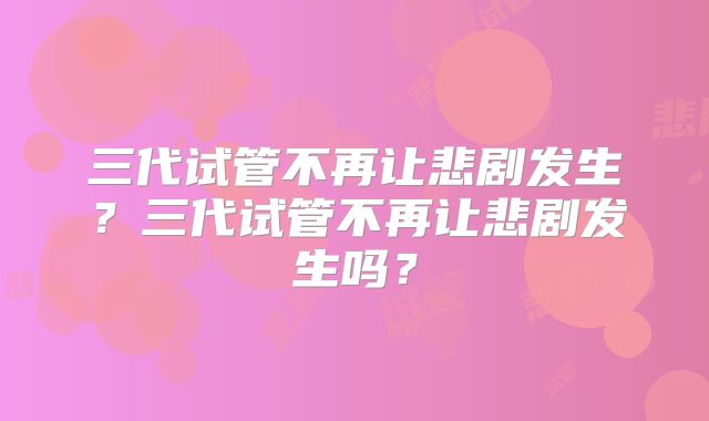 三代试管不再让悲剧发生？三代试管不再让悲剧发生吗？