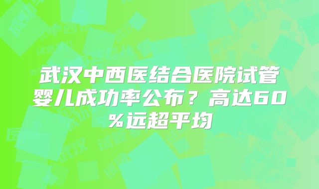 武汉中西医结合医院试管婴儿成功率公布?高达60%远超平均