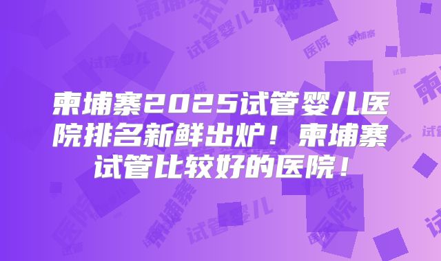 柬埔寨2025试管婴儿医院排名新鲜出炉!柬埔寨试管比较好的医院!