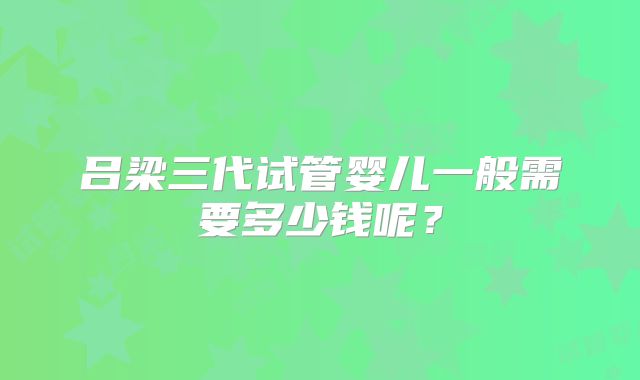 吕梁三代试管婴儿一般需要多少钱呢？