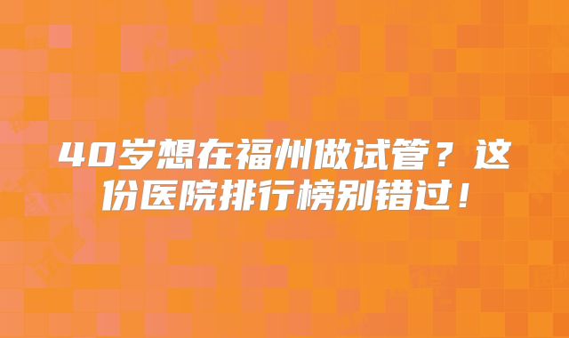 40岁想在福州做试管?这份医院排行榜别错过!