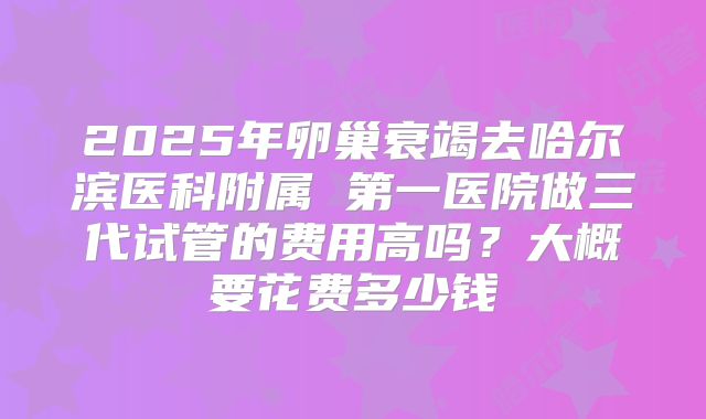 2025年卵巢衰竭去哈尔滨医科附属 第一医院做三代试管的费用高吗？大概要花费多少钱