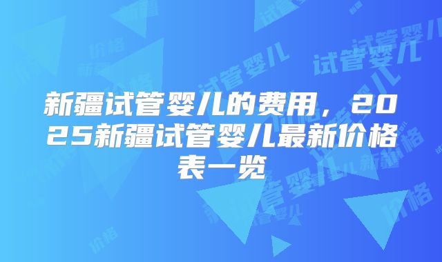 新疆试管婴儿的费用，2025新疆试管婴儿最新价格表一览