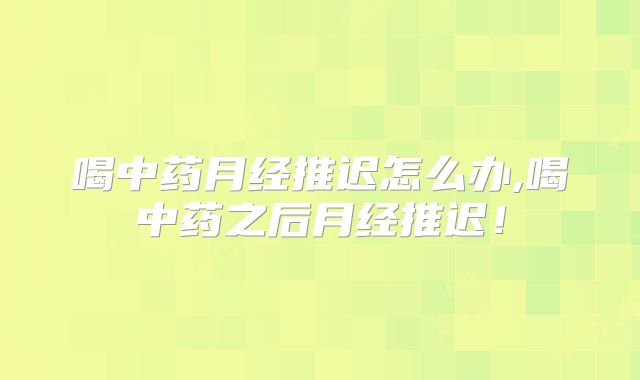 喝中药月经推迟怎么办,喝中药之后月经推迟!