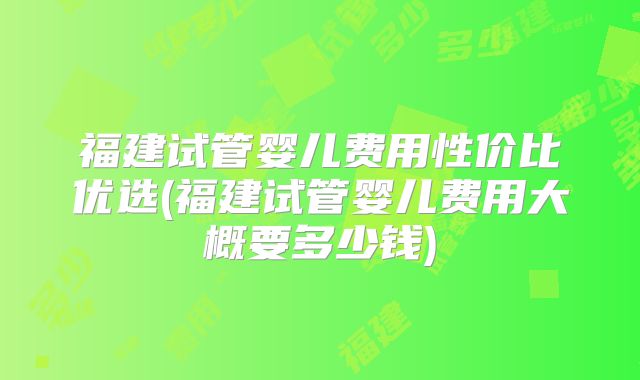 福建试管婴儿费用性价比优选(福建试管婴儿费用大概要多少钱)
