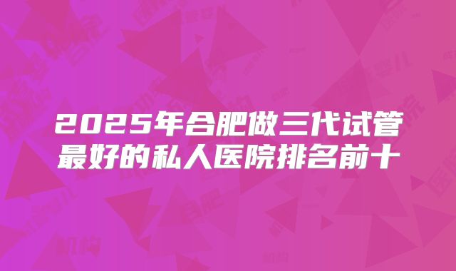 2025年合肥做三代试管最好的私人医院排名前十