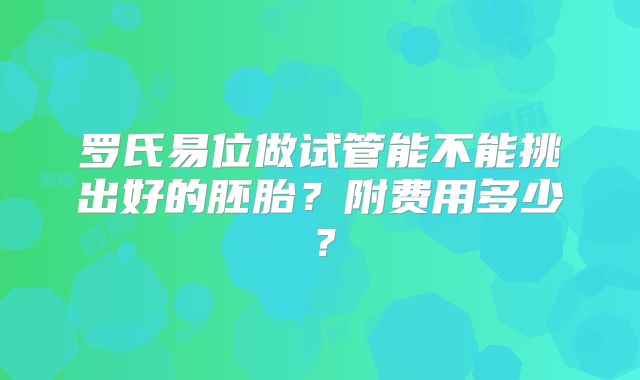 罗氏易位做试管能不能挑出好的胚胎?附费用多少?