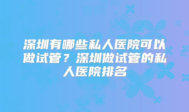深圳有哪些私人医院可以做试管？深圳做试管的私人医院排名