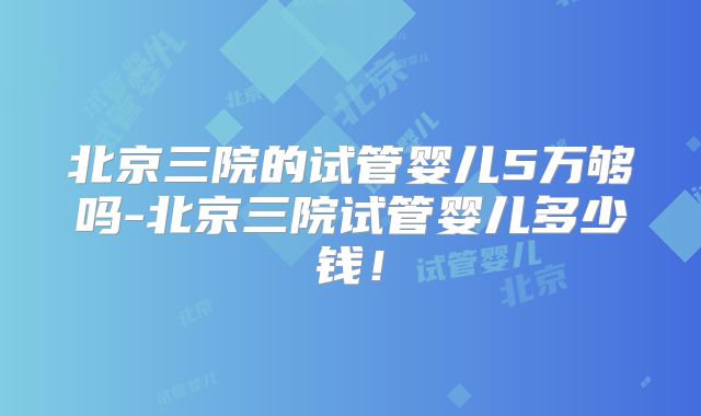 北京三院的试管婴儿5万够吗-北京三院试管婴儿多少钱!