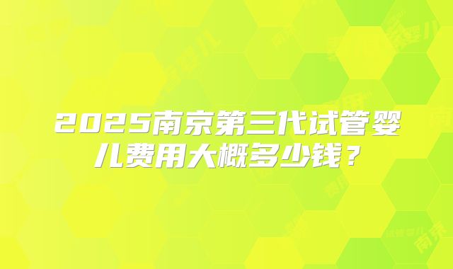 2025南京第三代试管婴儿费用大概多少钱？