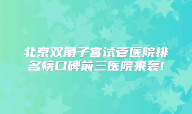 北京双角子宫试管医院排名榜口碑前三医院来袭!