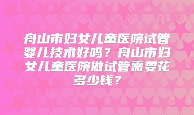 舟山市妇女儿童医院试管婴儿技术好吗？舟山市妇女儿童医院做试管需要花多少钱？