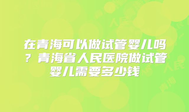 在青海可以做试管婴儿吗？青海省人民医院做试管婴儿需要多少钱