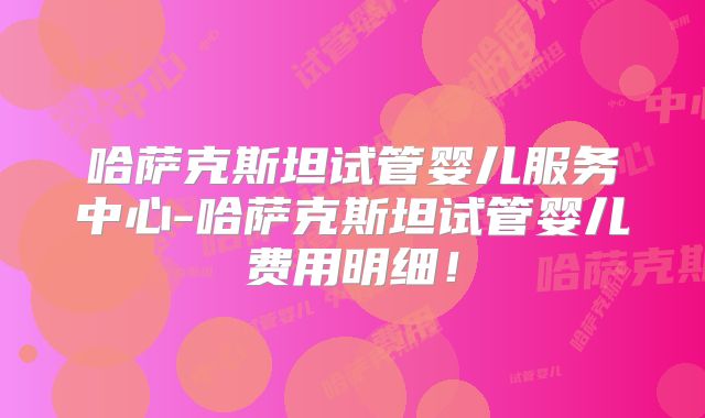 哈萨克斯坦试管婴儿服务中心-哈萨克斯坦试管婴儿费用明细！