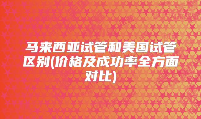 马来西亚试管和美国试管区别(价格及成功率全方面对比)