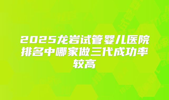 2025龙岩试管婴儿医院排名中哪家做三代成功率较高