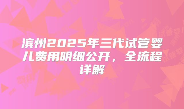 滨州2025年三代试管婴儿费用明细公开,全流程详解