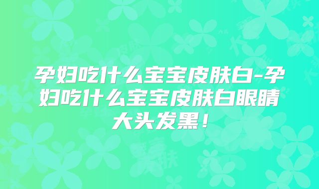 孕妇吃什么宝宝皮肤白-孕妇吃什么宝宝皮肤白眼睛大头发黑！