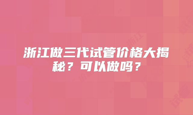 浙江做三代试管价格大揭秘？可以做吗？