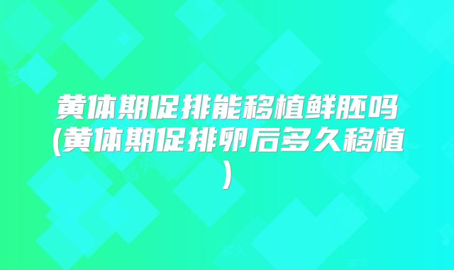 黄体期促排能移植鲜胚吗(黄体期促排卵后多久移植)