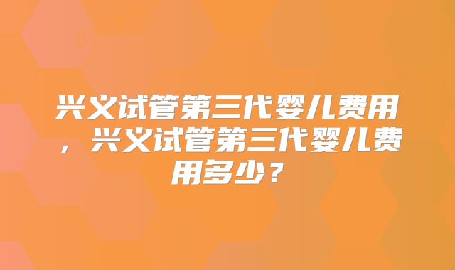 兴义试管第三代婴儿费用,兴义试管第三代婴儿费用多少?