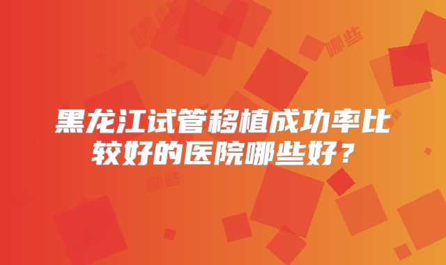 黑龙江试管移植成功率比较好的医院哪些好?
