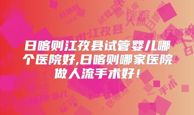日喀则江孜县试管婴儿哪个医院好,日喀则哪家医院做人流手术好!