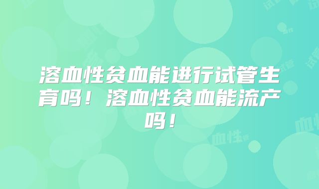 溶血性贫血能进行试管生育吗！溶血性贫血能流产吗！