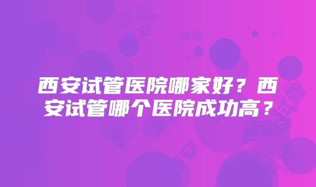 西安试管医院哪家好?西安试管哪个医院成功高?