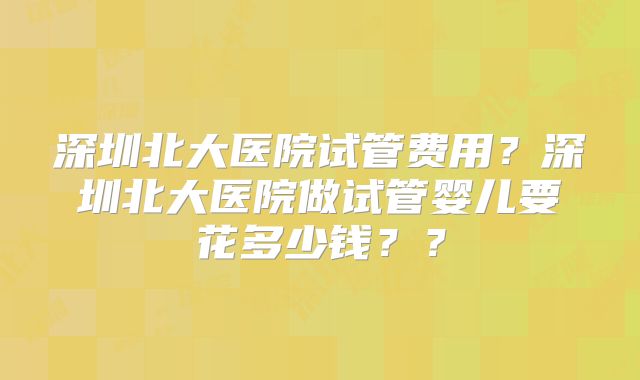 深圳北大医院试管费用?深圳北大医院做试管婴儿要花多少钱??